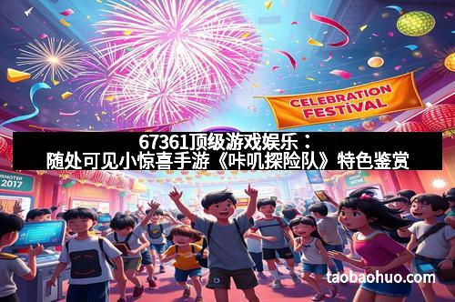 67361顶级游戏娱乐：随处可见小惊喜手游《咔叽探险队》特色鉴赏